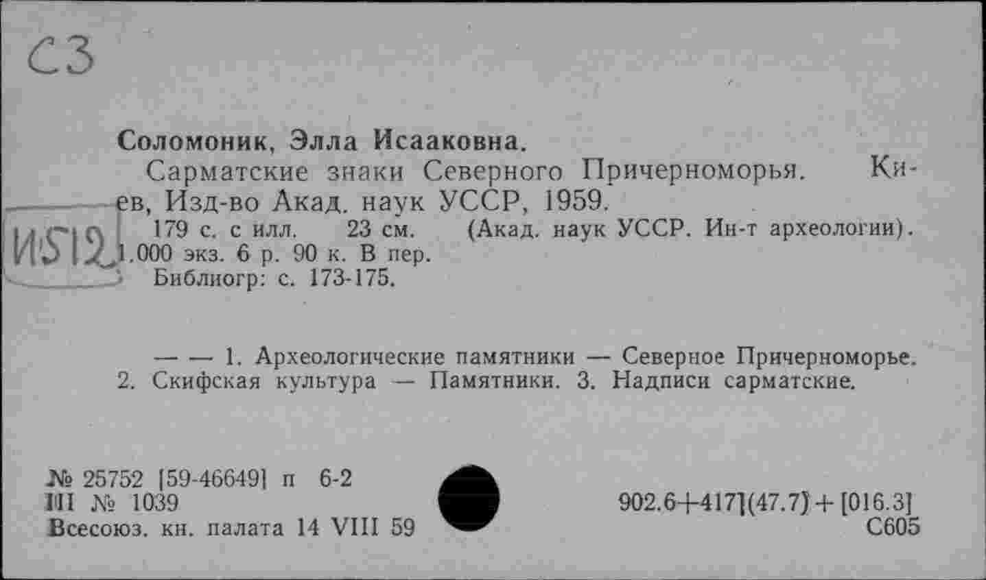 ﻿usui
Соломоник, Элла Исааковна.
Сарматские знаки Северного Причерноморья. Ки-в, Изд-во Акад, наук УССР, 1959.
179 с. с илл. 23 см. (Акад, наук УССР. Ин-т археологии). .000 экз. 6 р. 90 к. В пер.
Библиогр: с. 173-175.
2.
-----1. Археологические памятники — Северное Причерноморье.
Скифская культура — Памятники. 3. Надписи сарматские.
[59-466491 п 6-2
1039
№ 25752
1ІІІ №
Всесоюз. кн. палата 14 VIII 59
902.6+417] (47.7)+ [016.3]
С605